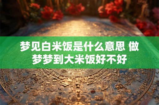 梦见白米饭是什么意思 做梦梦到大米饭好不好
