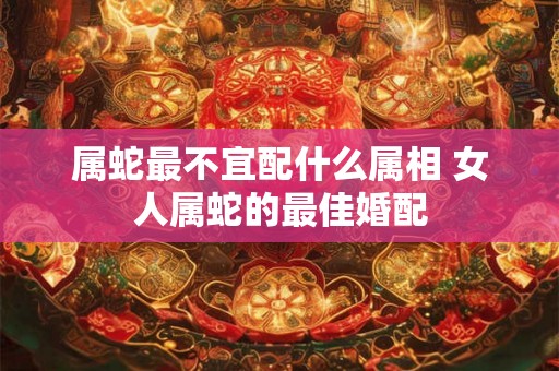 属蛇最不宜配什么属相 女人属蛇的最佳婚配