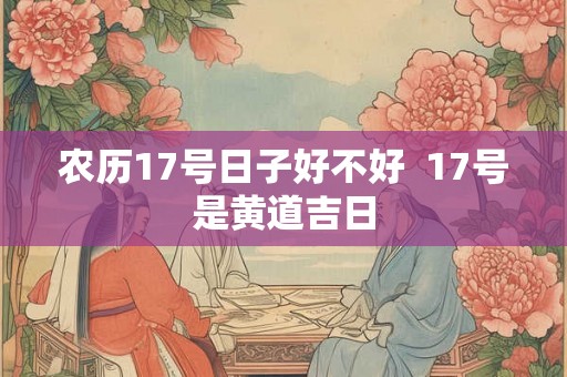 农历17号日子好不好 17号是黄道吉日 农历17号日子好不好 17号是黄道吉日