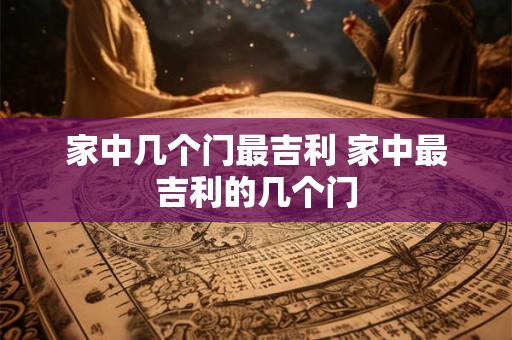 家中几个门最吉利 家中最吉利的几个门 家中几个门最吉利 家中最吉利的几个门