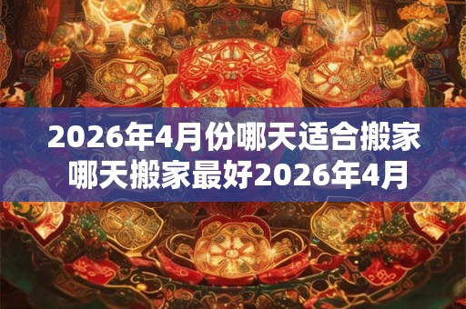 2026年4月份哪天适合搬家 哪天搬家最好2026年4月