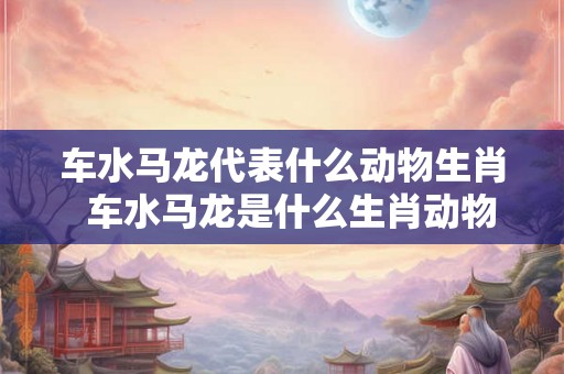 车水马龙代表什么动物生肖  车水马龙是什么生肖动物