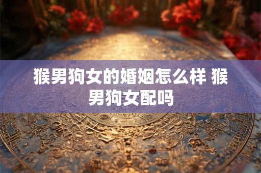 猴男狗女的婚姻怎么样 猴男狗女配吗 猴男狗女的婚姻怎么样 猴男狗女配吗