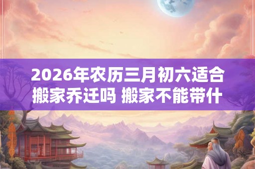 2026年农历三月初六适合搬家乔迁吗 搬家不能带什么