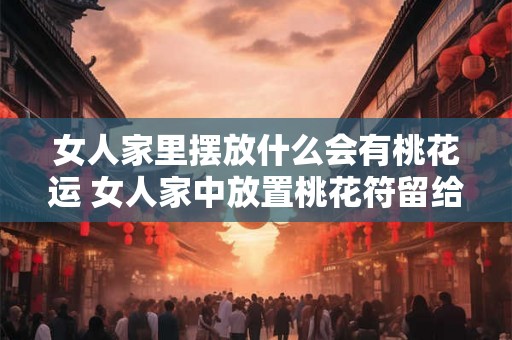 女人家里摆放什么会有桃花运 女人家中放置桃花符留给家居除坏气