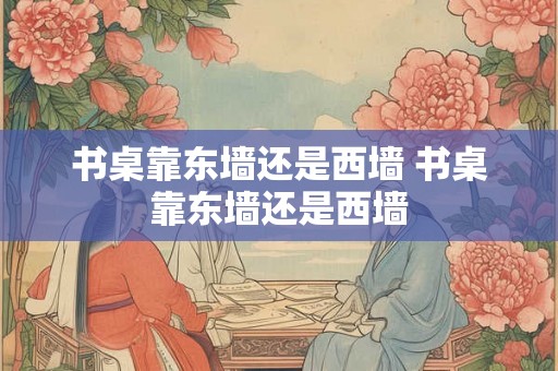 书桌靠东墙还是西墙 书桌靠东墙还是西墙