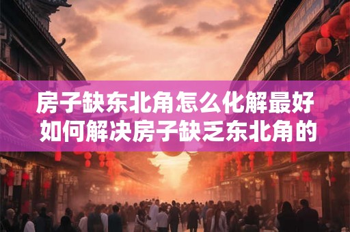 房子缺东北角怎么化解最好 如何解决房子缺乏东北角的问题最佳方法