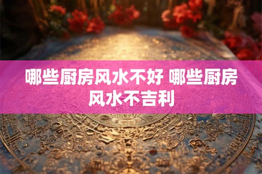哪些厨房风水不好 哪些厨房风水不吉利