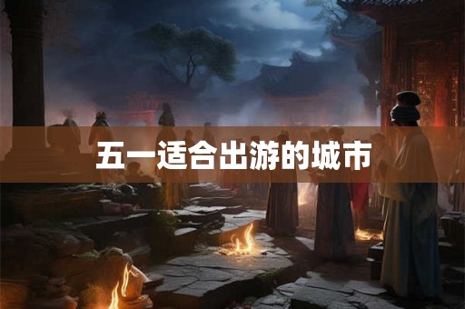 五一适合出游的城市 五一适合出游的城市