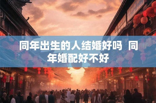 同年出生的人结婚好吗  同年婚配好不好