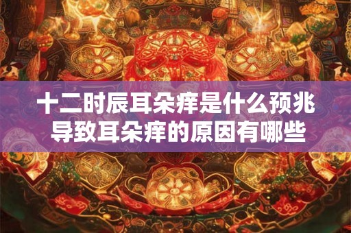 十二时辰耳朵痒是什么预兆 导致耳朵痒的原因有哪些 十二时辰耳朵痒是什么预兆 导致耳朵痒的原因有哪些