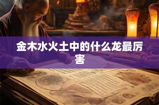 金木水火土中的什么龙最厉害 金木水火土中的什么龙最厉害