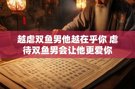 越虐双鱼男他越在乎你 虐待双鱼男会让他更爱你