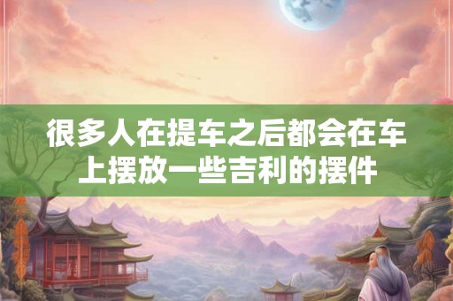 很多人在提车之后都会在车上摆放一些吉利的摆件
