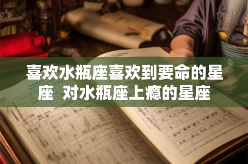 喜欢水瓶座喜欢到要命的星座 对水瓶座上瘾的星座 喜欢水瓶座喜欢到要命的星座 对水瓶座上瘾的星座