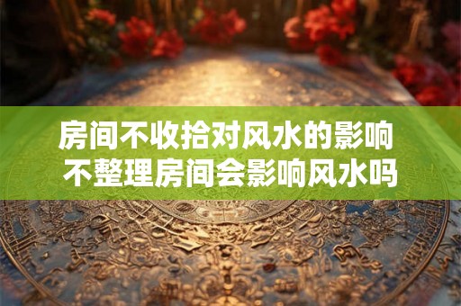 房间不收拾对风水的影响 不整理房间会影响风水吗