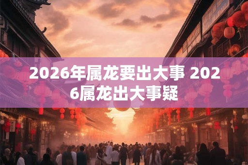 2026年属龙要出大事 2026属龙出大事疑