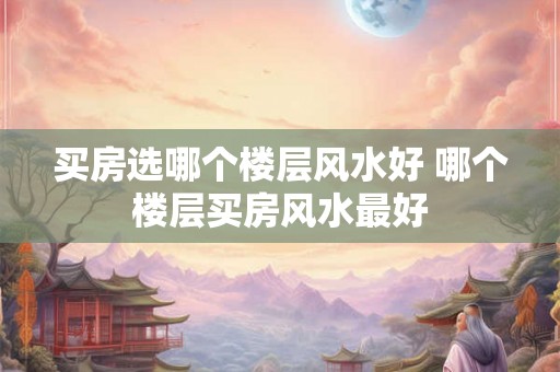 买房选哪个楼层风水好 哪个楼层买房风水最好 买房选哪个楼层风水好 哪个楼层买房风水最好