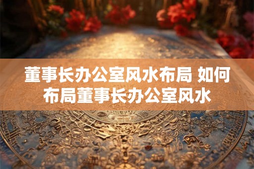 董事长办公室风水布局 如何布局董事长办公室风水 董事长办公室风水布局 如何布局董事长办公室风水
