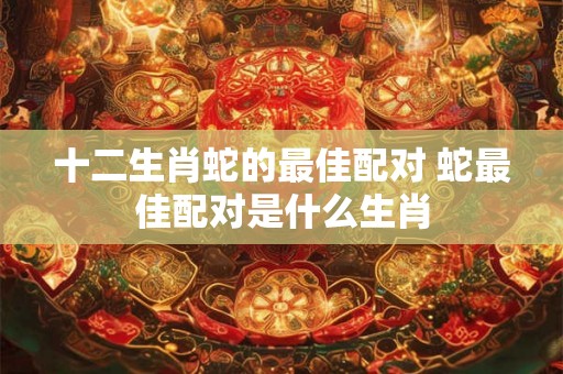 十二生肖蛇的最佳配对 蛇最佳配对是什么生肖 十二生肖蛇的最佳配对 蛇最佳配对是什么生肖