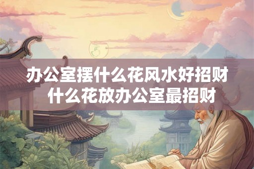 办公室摆什么花风水好招财  什么花放办公室最招财