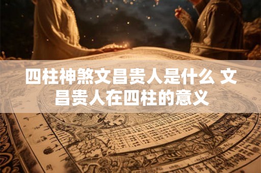 四柱神煞文昌贵人是什么 文昌贵人在四柱的意义 四柱神煞文昌贵人是什么 文昌贵人在四柱的意义