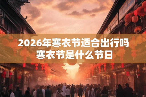 2026年寒衣节适合出行吗 寒衣节是什么节日 2026年寒衣节适合出行吗 寒衣节是什么节日