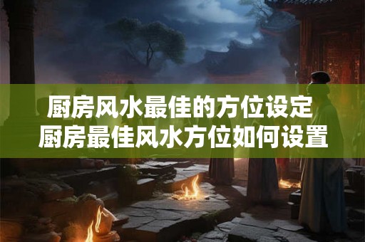 厨房风水最佳的方位设定 厨房最佳风水方位如何设置