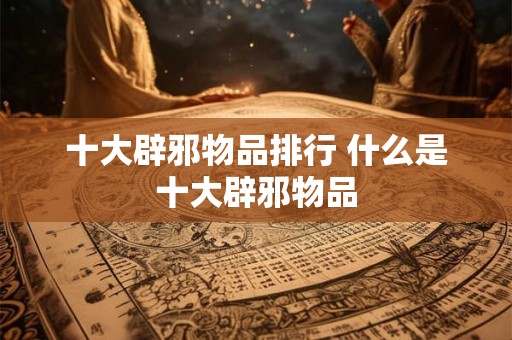 十大辟邪物品排行 什么是十大辟邪物品