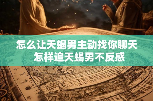 怎么让天蝎男主动找你聊天 怎样追天蝎男不反感 怎么让天蝎男主动找你聊天 怎样追天蝎男不反感