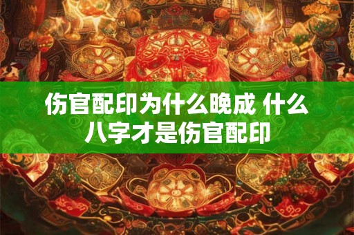伤官配印为什么晚成 什么八字才是伤官配印