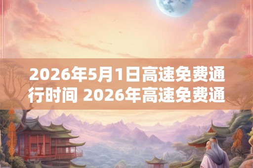 2026年5月1日高速免费通行时间 2026年高速免费通行时间是何时 2026年5月1日高速免费通行时间 2026年高速免费通行时间是何时