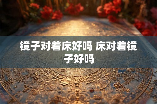 镜子对着床好吗 床对着镜子好吗 镜子对着床好吗 床对着镜子好吗
