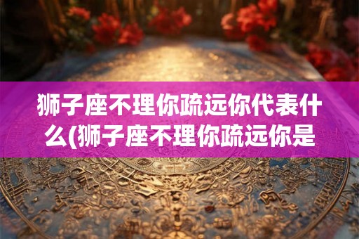 狮子座不理你疏远你代表什么(狮子座不理你疏远你是出于怎样的原因？)