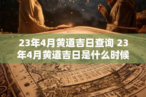 23年4月黄道吉日查询 23年4月黄道吉日是什么时候 23年4月黄道吉日查询 23年4月黄道吉日是什么时候