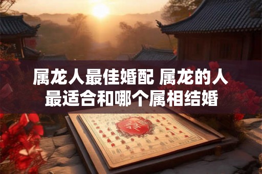 属龙人最佳婚配 属龙的人最适合和哪个属相结婚 属龙人最佳婚配 属龙的人最适合和哪个属相结婚