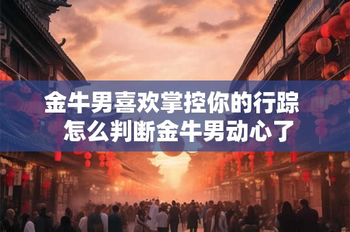 金牛男喜欢掌控你的行踪  怎么判断金牛男动心了