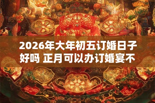 2026年大年初五订婚日子好吗 正月可以办订婚宴不
