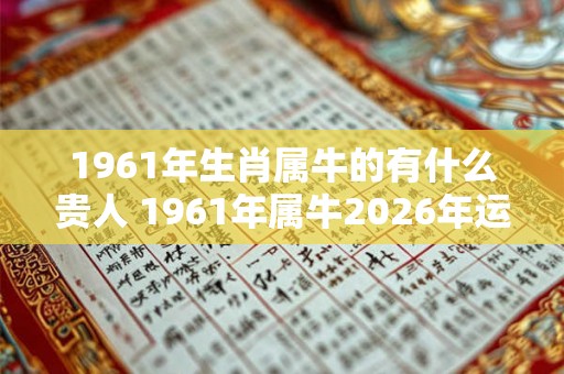 1961年生肖属牛的有什么贵人 1961年属牛2026年运势