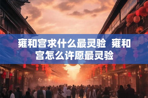雍和宫求什么最灵验  雍和宫怎么许愿最灵验