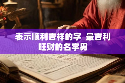 表示顺利吉祥的字 最吉利旺财的名字男 表示顺利吉祥的字 最吉利旺财的名字男