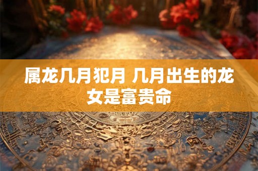 属龙几月犯月 几月出生的龙女是富贵命 属龙几月犯月 几月出生的龙女是富贵命