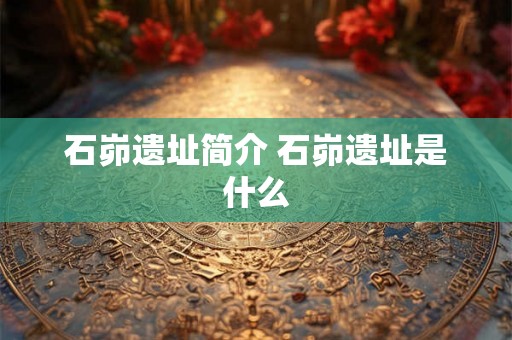 石峁遗址简介 石峁遗址是什么