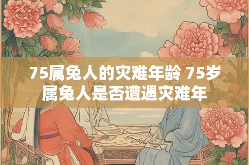 75属兔人的灾难年龄 75岁属兔人是否遭遇灾难年