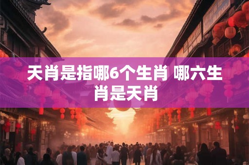 天肖是指哪6个生肖 哪六生肖是天肖 天肖是指哪6个生肖 哪六生肖是天肖