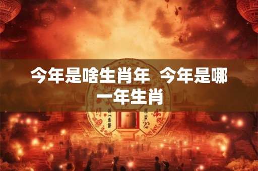 今年是啥生肖年  今年是哪一年生肖