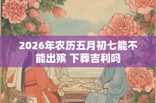 2026年农历五月初七能不能出殡 下葬吉利吗 2026年农历五月初七能不能出殡 下葬吉利吗