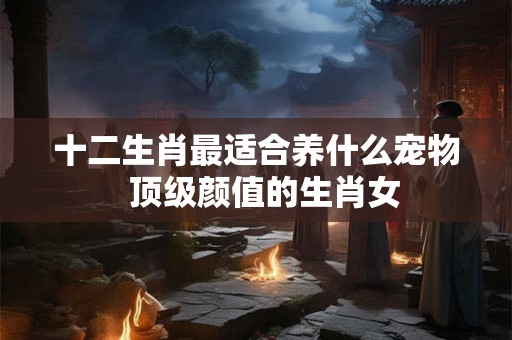 十二生肖最适合养什么宠物  顶级颜值的生肖女