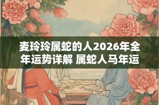 麦玲玲属蛇的人2026年全年运势详解 属蛇人马年运程及每月运势 麦玲玲属蛇的人2026年全年运势详解 属蛇人马年运程及每月运势