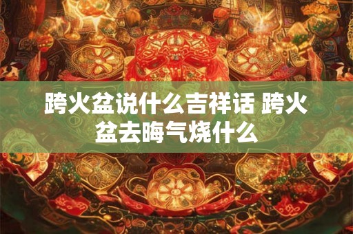 跨火盆说什么吉祥话 跨火盆去晦气烧什么 跨火盆说什么吉祥话 跨火盆去晦气烧什么